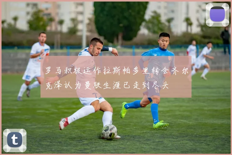罗马积极运作拉斯帕多里转会齐尔克泽认为曼联生涯已走到尽头