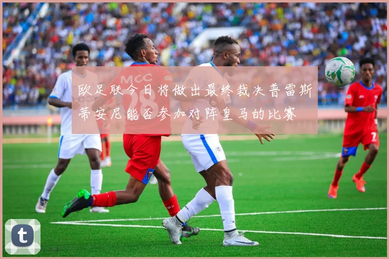 欧足联今日将做出最终裁决普雷斯蒂安尼能否参加对阵皇马的比赛