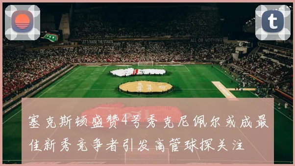 塞克斯顿盛赞4号秀克尼佩尔或成最佳新秀竞争者引发高管球探关注