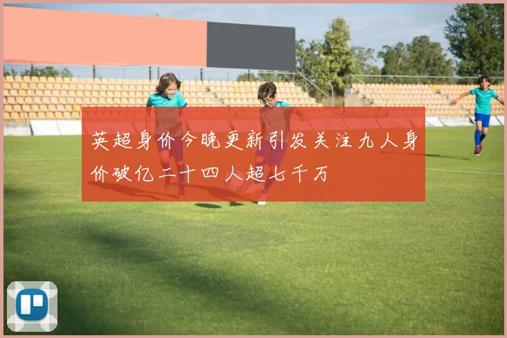 英超身价今晚更新引发关注九人身价破亿二十四人超七千万
