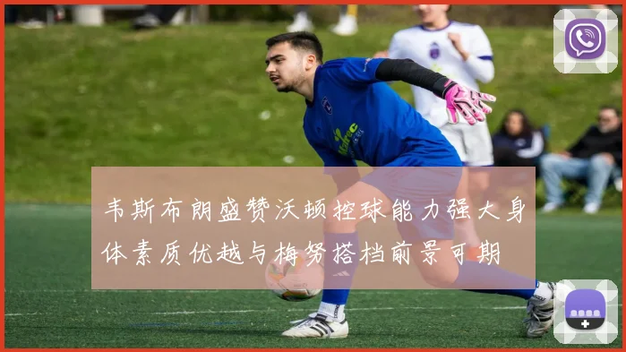 韦斯布朗盛赞沃顿控球能力强大身体素质优越与梅努搭档前景可期