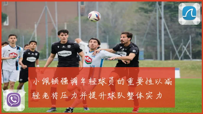 小佩顿强调年轻球员的重要性以减轻老将压力并提升球队整体实力