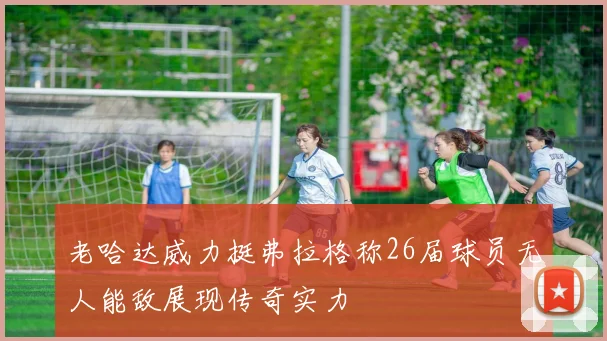 老哈达威力挺弗拉格称26届球员无人能敌展现传奇实力