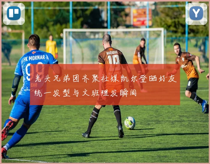 光头兄弟团齐聚社媒凯尔登晒好友统一发型与文班理发瞬间