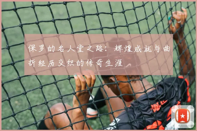 保罗的名人堂之路：辉煌成就与曲折经历交织的传奇生涯