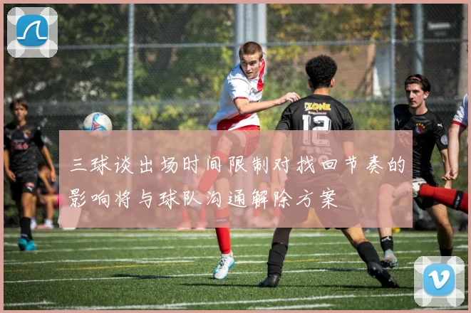 三球谈出场时间限制对找回节奏的影响将与球队沟通解除方案