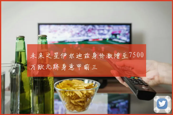 未来之星伊尔迪兹身价激增至7500万欧元跻身意甲前三