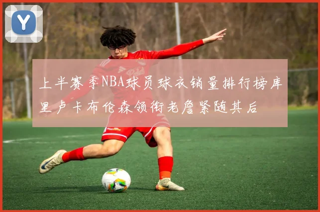 上半赛季NBA球员球衣销量排行榜库里卢卡布伦森领衔老詹紧随其后
