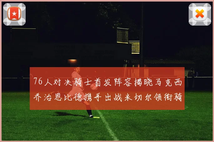 76人对决骑士首发阵容揭晓马克西乔治恩比德携手出战米切尔领衔骑士