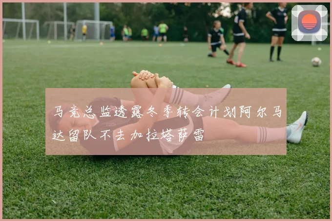 马竞总监透露冬季转会计划阿尔马达留队不去加拉塔萨雷