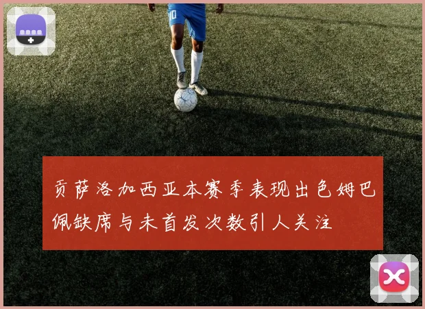 贡萨洛加西亚本赛季表现出色姆巴佩缺席与未首发次数引人关注