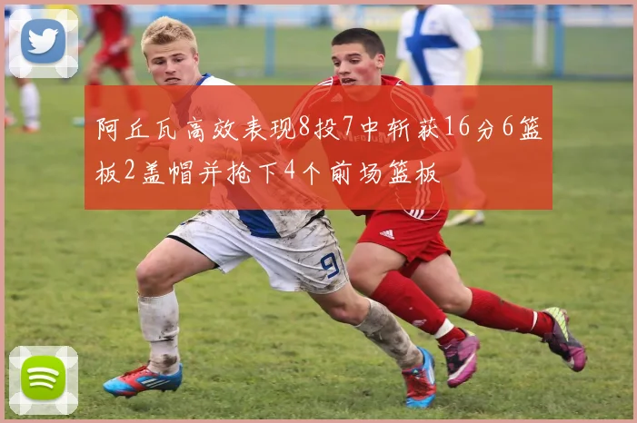 阿丘瓦高效表现8投7中斩获16分6篮板2盖帽并抢下4个前场篮板