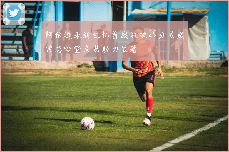 阿伦迎来新生机首战狂砍29分或成常态哈登交易助力显著
