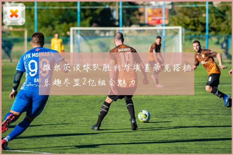 维尔茨谈球队胜利与埃基蒂克搭档乐趣尽显2亿组合魅力