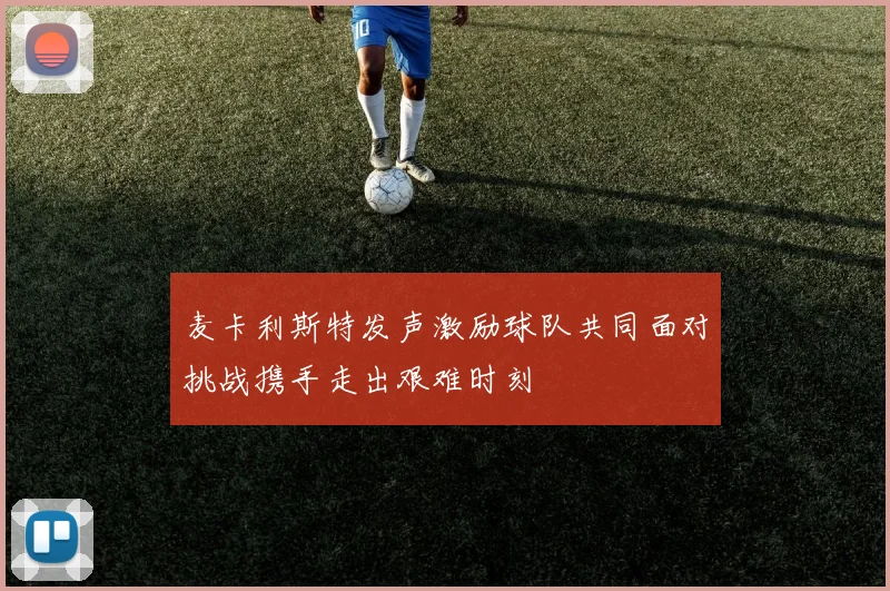麦卡利斯特发声激励球队共同面对挑战携手走出艰难时刻