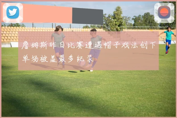 詹姆斯昨日比赛遭遇帽子戏法创下单场被盖最多纪录