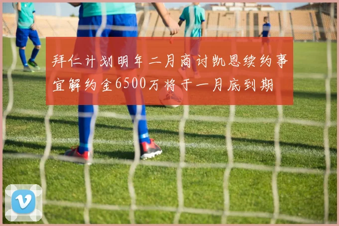 拜仁计划明年二月商讨凯恩续约事宜解约金6500万将于一月底到期