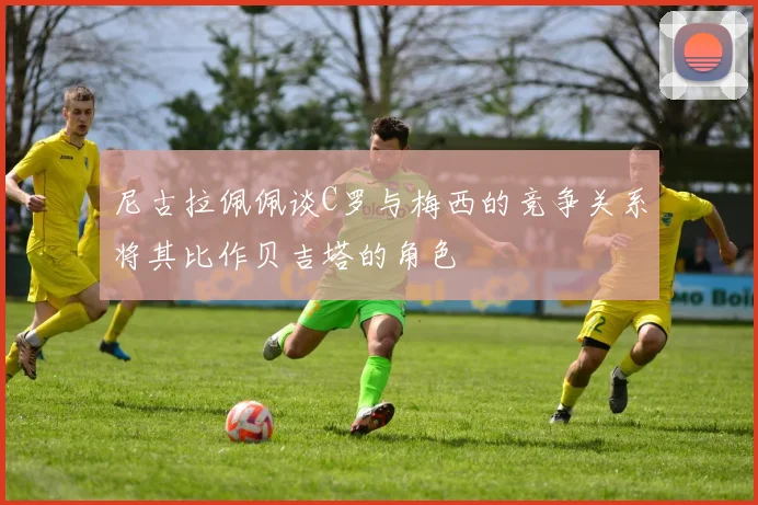 尼古拉佩佩谈C罗与梅西的竞争关系将其比作贝吉塔的角色