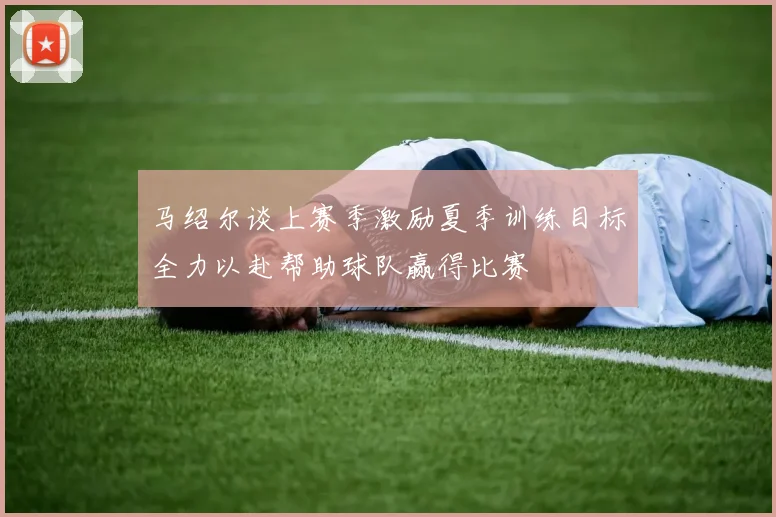 马绍尔谈上赛季激励夏季训练目标全力以赴帮助球队赢得比赛