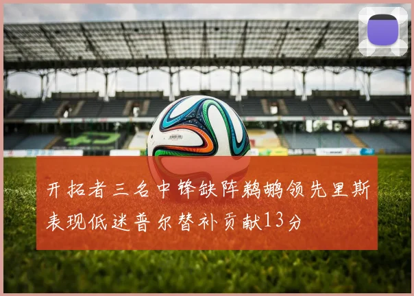 开拓者三名中锋缺阵鹈鹕领先里斯表现低迷普尔替补贡献13分