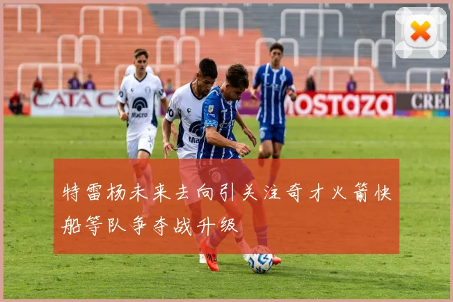 特雷杨未来去向引关注奇才火箭快船等队争夺战升级