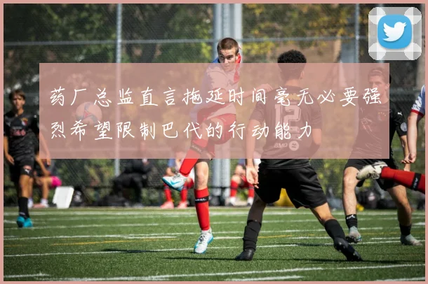 药厂总监直言拖延时间毫无必要强烈希望限制巴代的行动能力