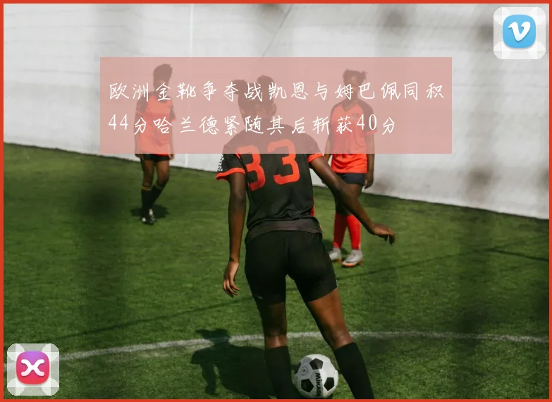 欧洲金靴争夺战凯恩与姆巴佩同积44分哈兰德紧随其后斩获40分