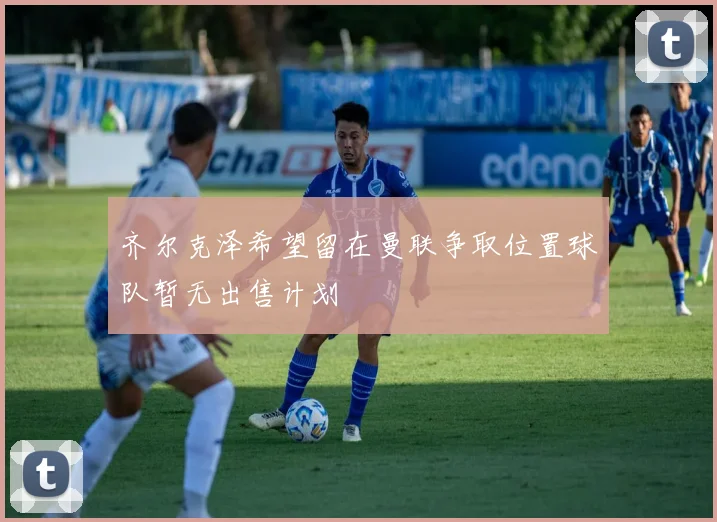 齐尔克泽希望留在曼联争取位置球队暂无出售计划