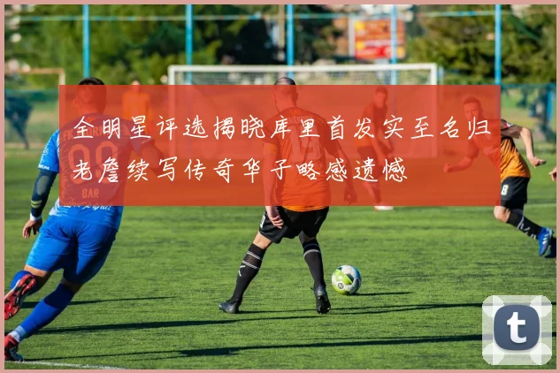 全明星评选揭晓库里首发实至名归老詹续写传奇华子略感遗憾