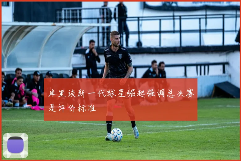 库里谈新一代球星崛起强调总决赛是评价标准
