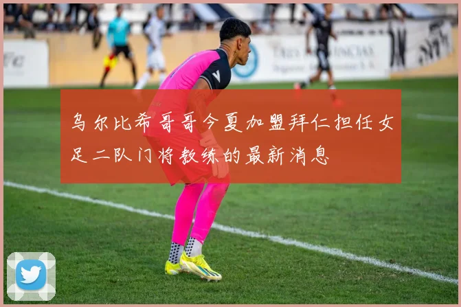 乌尔比希哥哥今夏加盟拜仁担任女足二队门将教练的最新消息
