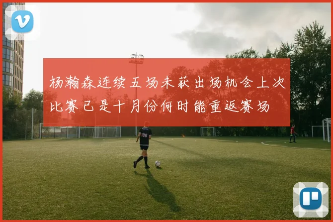 杨瀚森连续五场未获出场机会上次比赛已是十月份何时能重返赛场