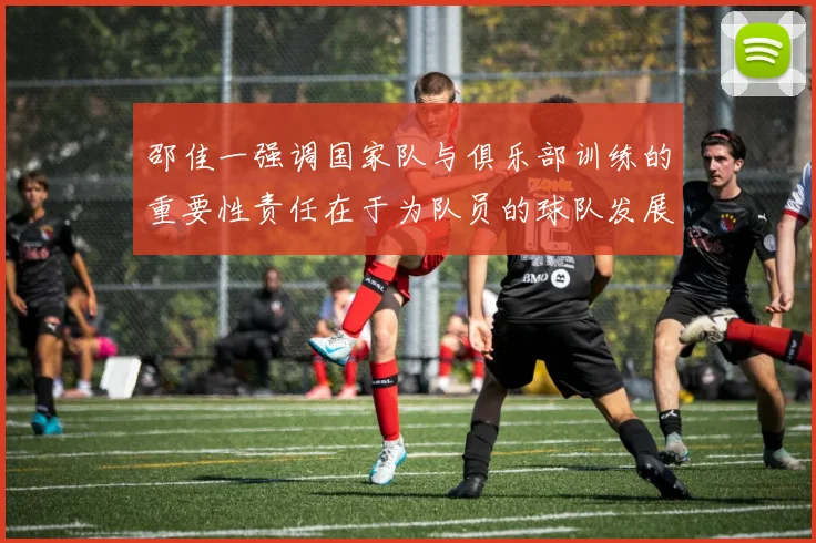邵佳一强调国家队与俱乐部训练的重要性责任在于为队员的球队发展贡献力量