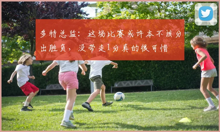 多特总监：这场比赛或许本不该分出胜负，没带走1分真的很可惜
