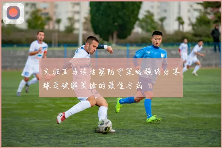 文班亚马谈活塞防守策略强调分享球是破解围堵的最佳方式