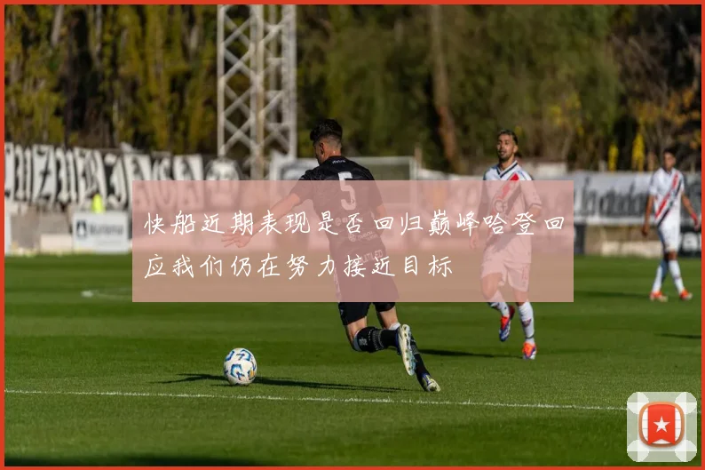 快船近期表现是否回归巅峰哈登回应我们仍在努力接近目标