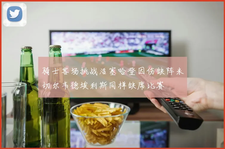 骑士客场挑战活塞哈登因伤缺阵米切尔韦德埃利斯同样缺席比赛