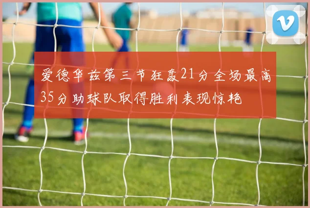 爱德华兹第三节狂轰21分全场最高35分助球队取得胜利表现惊艳