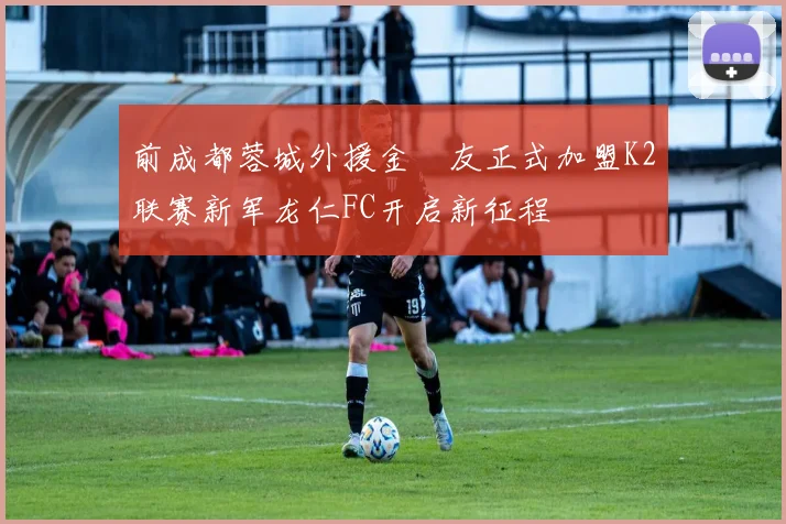 前成都蓉城外援金敃友正式加盟K2联赛新军龙仁FC开启新征程
