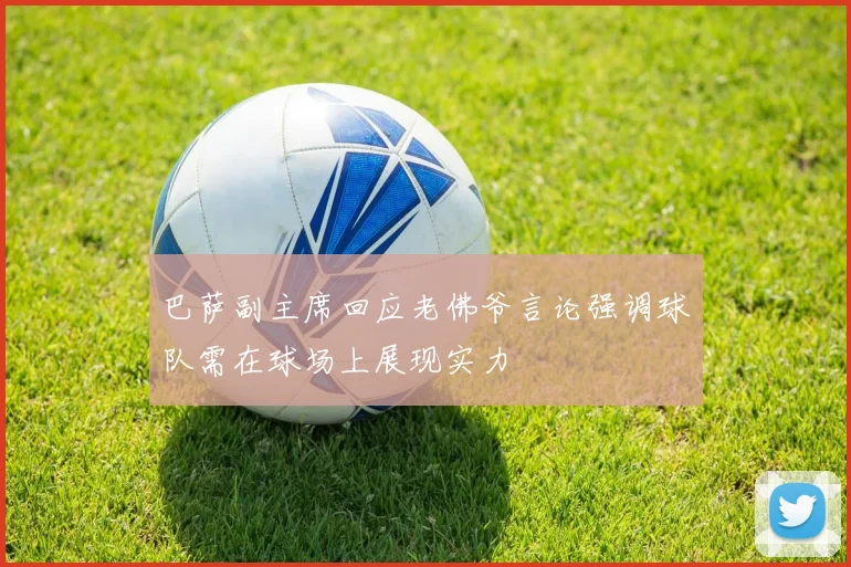 巴萨副主席回应老佛爷言论强调球队需在球场上展现实力