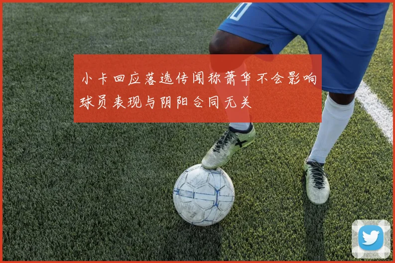 小卡回应落选传闻称萧华不会影响球员表现与阴阳合同无关