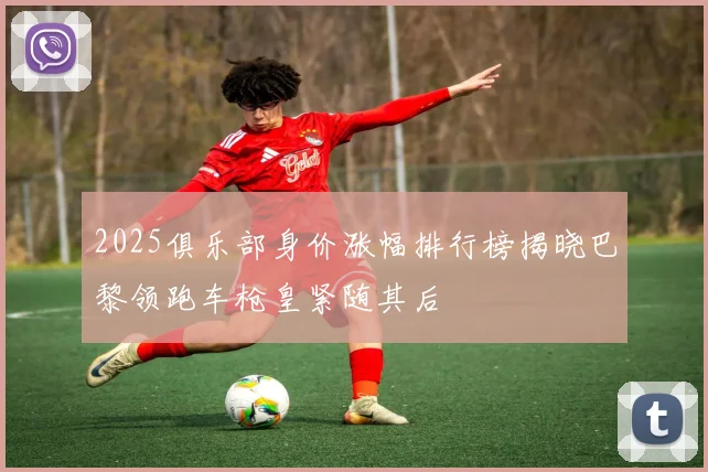 2025俱乐部身价涨幅排行榜揭晓巴黎领跑车枪皇紧随其后