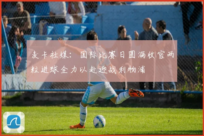 麦卡社媒：国际比赛日圆满收官两粒进球全力以赴迎战利物浦