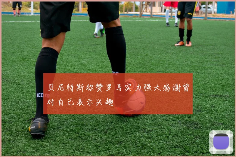 贝尼特斯称赞罗马实力强大感谢曾对自己表示兴趣