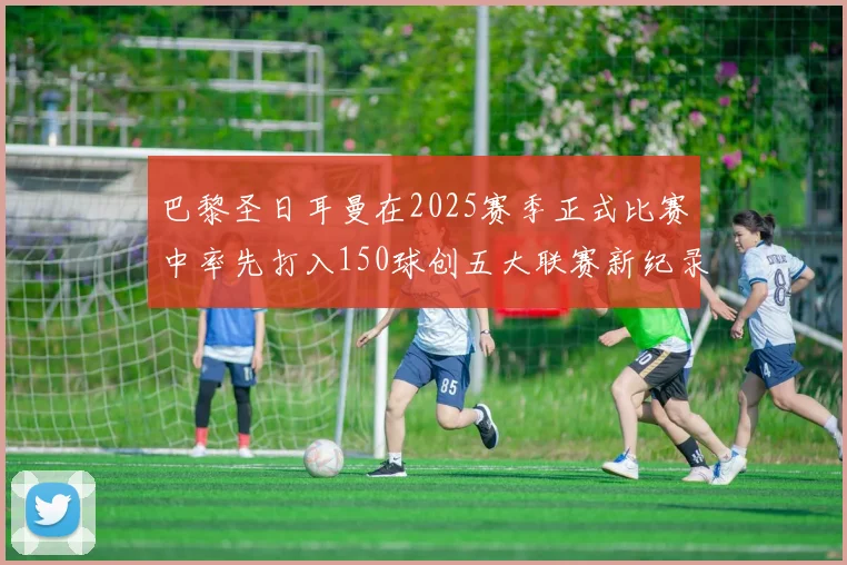 巴黎圣日耳曼在2025赛季正式比赛中率先打入150球创五大联赛新纪录